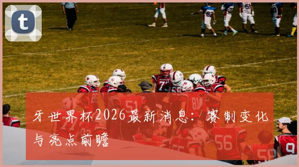 牙世界杯2026最新消息：赛制变化与亮点前瞻