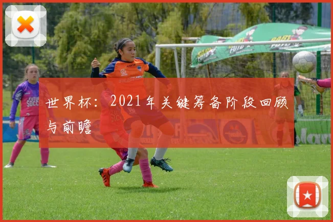 世界杯:2021年关键筹备阶段回顾与前瞻