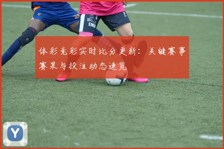 体彩竞彩实时比分更新:关键赛事赛果与投注动态速览