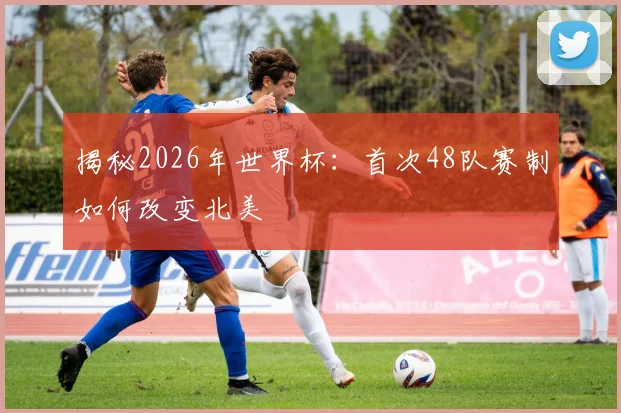 揭秘2026年世界杯：首次48队赛制如何改变北美