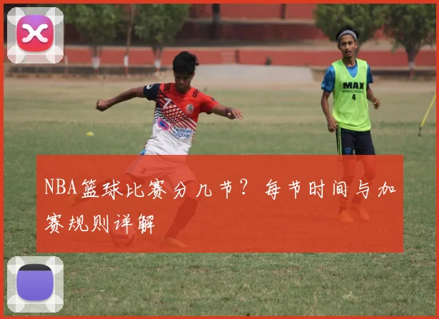 NBA篮球比赛分几节？每节时间与加赛规则详解