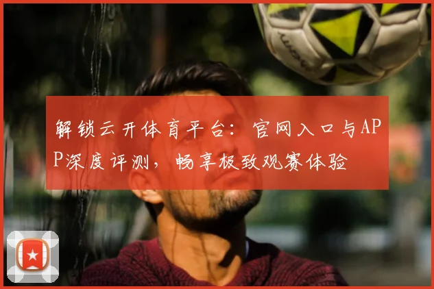 解锁云开体育平台:官网入口与APP深度评测,畅享极致观赛体验