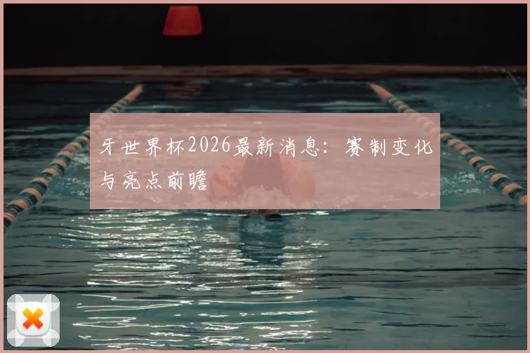 牙世界杯2026最新消息：赛制变化与亮点前瞻